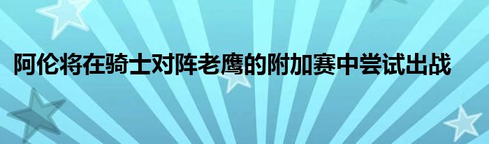 阿倫將在騎士對陣老鷹的附加賽中嘗試出戰(zhàn)