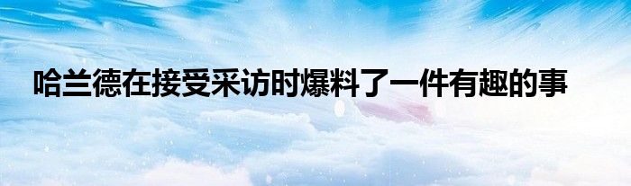 哈蘭德在接受采訪(fǎng)時(shí)爆料了一件有趣的事