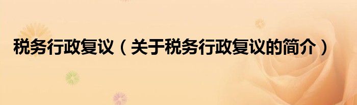 稅務(wù)行政復(fù)議（關(guān)于稅務(wù)行政復(fù)議的簡(jiǎn)介）