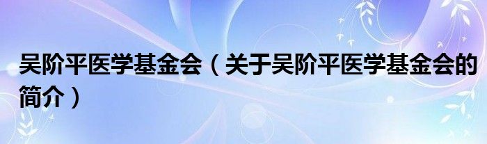 吳階平醫(yī)學(xué)基金會(huì)（關(guān)于吳階平醫(yī)學(xué)基金會(huì)的簡(jiǎn)介）