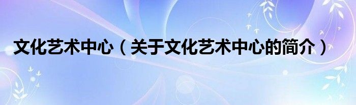 文化藝術(shù)中心（關(guān)于文化藝術(shù)中心的簡介）