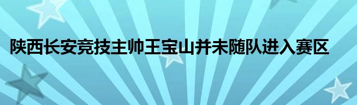 陜西長安競技主帥王寶山并未隨隊(duì)進(jìn)入賽區(qū)