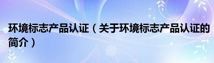 環(huán)境標(biāo)志產(chǎn)品認(rèn)證（關(guān)于環(huán)境標(biāo)志產(chǎn)品認(rèn)證的簡(jiǎn)介）