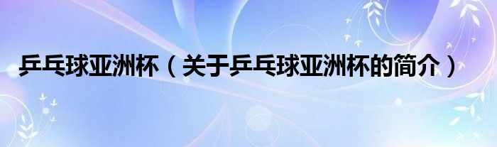 乒乓球亞洲杯（關(guān)于乒乓球亞洲杯的簡(jiǎn)介）