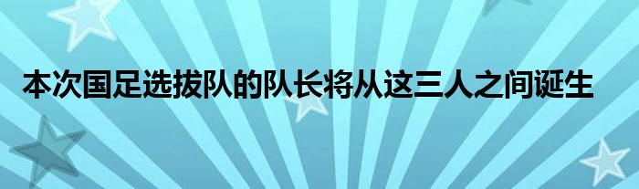  本次國足選拔隊(duì)的隊(duì)長(zhǎng)將從這三人之間誕生