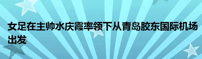 女足在主帥水慶霞率領(lǐng)下從青島膠東國際機場出發(fā)