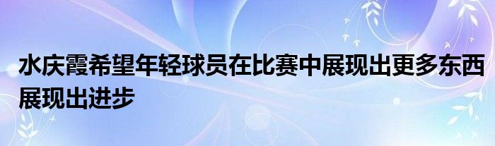 水慶霞希望年輕球員在比賽中展現出更多東西展現出進步