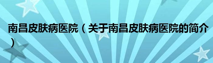 南昌皮膚病醫(yī)院（關(guān)于南昌皮膚病醫(yī)院的簡介）