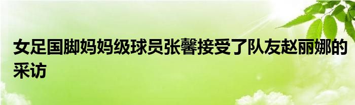 女足國腳媽媽級(jí)球員張馨接受了隊(duì)友趙麗娜的采訪