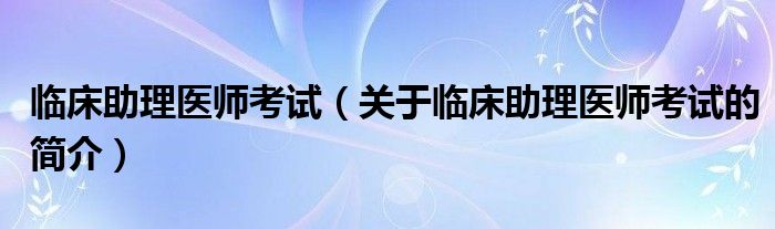 臨床助理醫(yī)師考試（關(guān)于臨床助理醫(yī)師考試的簡介）