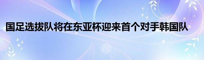 國足選拔隊(duì)將在東亞杯迎來首個(gè)對手韓國隊(duì)