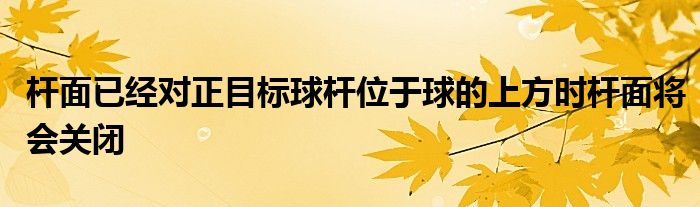 桿面已經(jīng)對正目標(biāo)球桿位于球的上方時(shí)桿面將會關(guān)閉