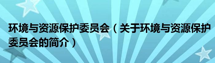 環(huán)境與資源保護委員會（關(guān)于環(huán)境與資源保護委員會的簡介）