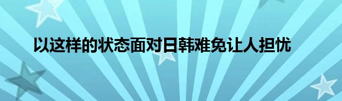 以這樣的狀態(tài)面對日韓難免讓人擔(dān)憂