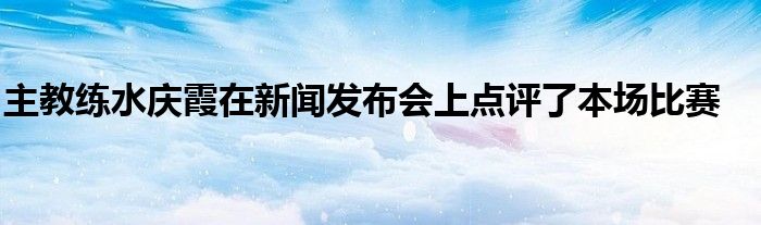 主教練水慶霞在新聞發(fā)布會上點評了本場比賽