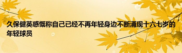 久保健英感慨稱自己已經不再年輕身邊不斷涌現(xiàn)十六七歲的年輕球員