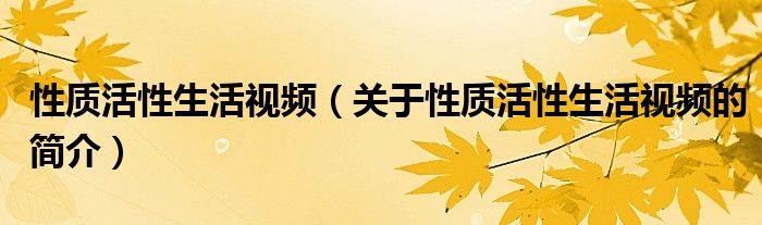 性質(zhì)活性生活視頻（關(guān)于性質(zhì)活性生活視頻的簡(jiǎn)介）