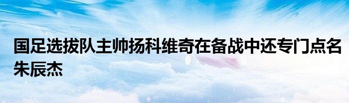 國足選拔隊主帥揚科維奇在備戰(zhàn)中還專門點名朱辰杰