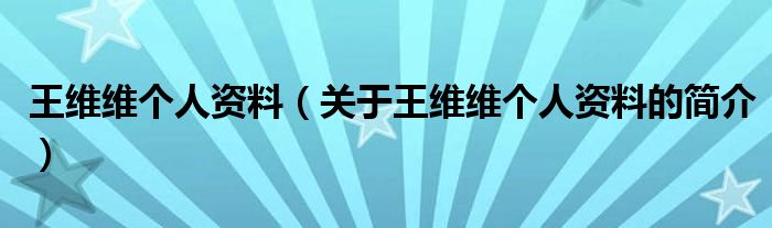 王維維個(gè)人資料（關(guān)于王維維個(gè)人資料的簡(jiǎn)介）