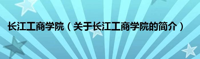 長(zhǎng)江工商學(xué)院（關(guān)于長(zhǎng)江工商學(xué)院的簡(jiǎn)介）