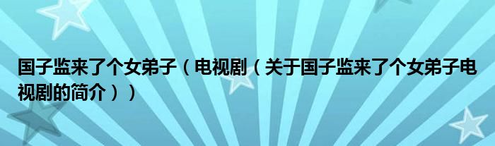 國(guó)子監(jiān)來(lái)了個(gè)女弟子（電視?。P(guān)于國(guó)子監(jiān)來(lái)了個(gè)女弟子電視劇的簡(jiǎn)介））