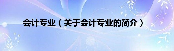 會(huì)計(jì)專業(yè)（關(guān)于會(huì)計(jì)專業(yè)的簡(jiǎn)介）