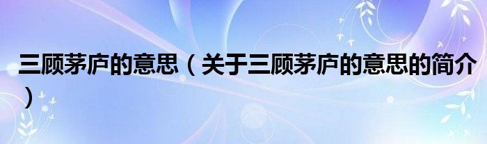 三顧茅廬的意思（關(guān)于三顧茅廬的意思的簡介）