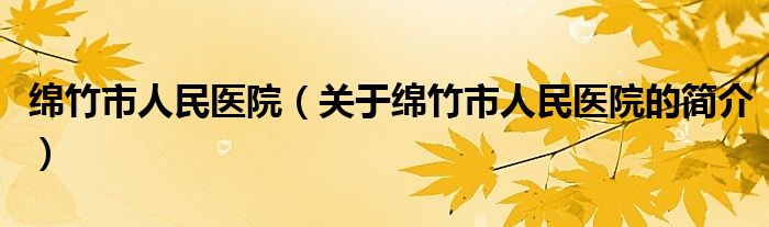 綿竹市人民醫(yī)院（關于綿竹市人民醫(yī)院的簡介）