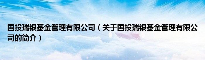 國投瑞銀基金管理有限公司（關于國投瑞銀基金管理有限公司的簡介）