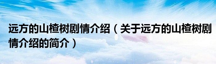 遠方的山楂樹劇情介紹（關于遠方的山楂樹劇情介紹的簡介）