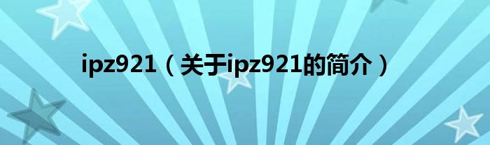 ipz921（關(guān)于ipz921的簡介）