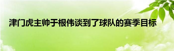 津門(mén)虎主帥于根偉談到了球隊(duì)的賽季目標(biāo)