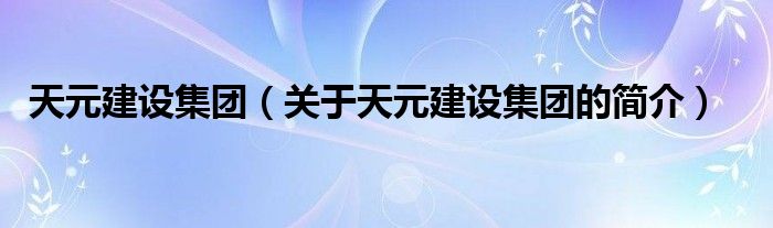 天元建設(shè)集團(tuán)（關(guān)于天元建設(shè)集團(tuán)的簡(jiǎn)介）