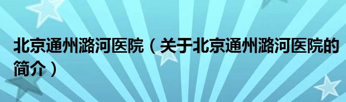 北京通州潞河醫(yī)院（關(guān)于北京通州潞河醫(yī)院的簡(jiǎn)介）