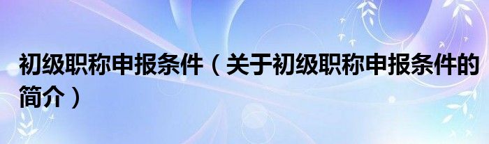 初級(jí)職稱申報(bào)條件（關(guān)于初級(jí)職稱申報(bào)條件的簡(jiǎn)介）