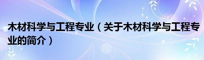 木材科學與工程專業(yè)（關(guān)于木材科學與工程專業(yè)的簡介）