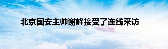 北京國(guó)安主帥謝峰接受了連線采訪