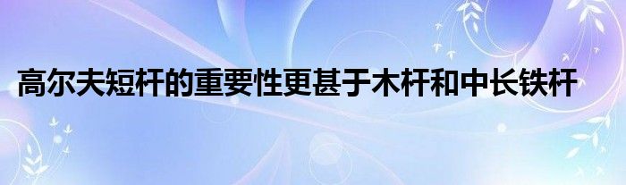 高爾夫短桿的重要性更甚于木桿和中長(zhǎng)鐵桿