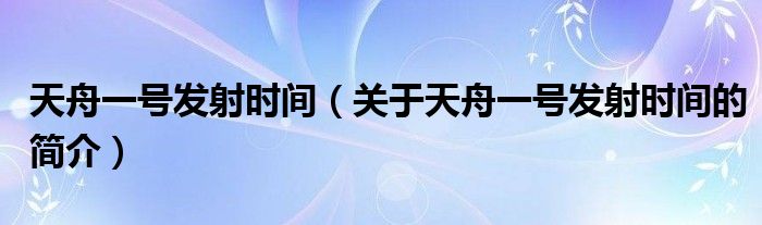 天舟一號發(fā)射時(shí)間（關(guān)于天舟一號發(fā)射時(shí)間的簡介）