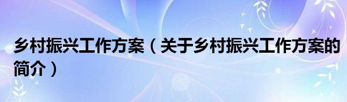 鄉(xiāng)村振興工作方案（關于鄉(xiāng)村振興工作方案的簡介）