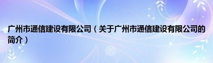 廣州市通信建設(shè)有限公司（關(guān)于廣州市通信建設(shè)有限公司的簡(jiǎn)介）