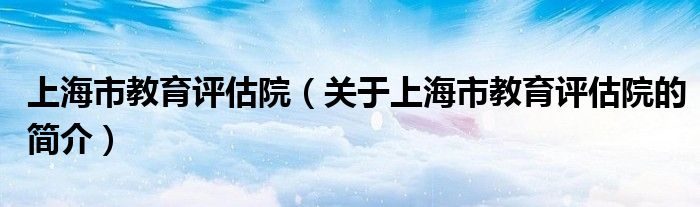 上海市教育評估院（關于上海市教育評估院的簡介）