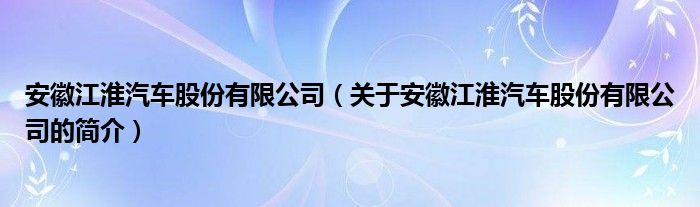 安徽江淮汽車股份有限公司（關于安徽江淮汽車股份有限公司的簡介）