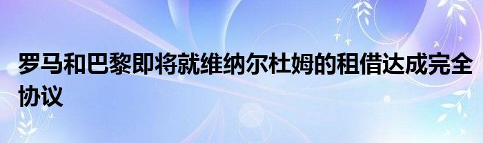 羅馬和巴黎即將就維納爾杜姆的租借達(dá)成完全協(xié)議