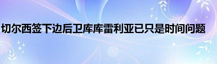 切爾西簽下邊后衛(wèi)庫(kù)庫(kù)雷利亞已只是時(shí)間問(wèn)題