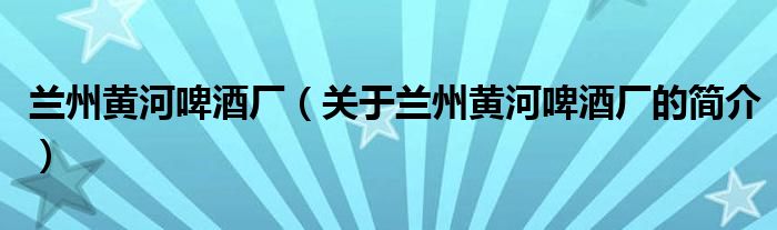 蘭州黃河啤酒廠（關(guān)于蘭州黃河啤酒廠的簡介）