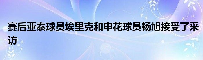 賽后亞泰球員埃里克和申花球員楊旭接受了采訪(fǎng)