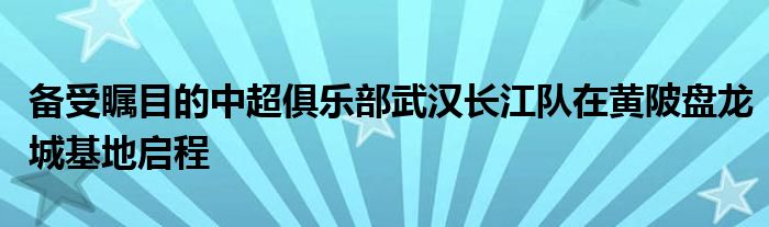 備受矚目的中超俱樂部武漢長江隊(duì)在黃陂盤龍城基地啟程