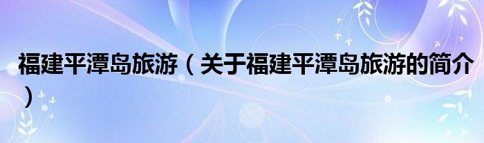 福建平潭島旅游（關(guān)于福建平潭島旅游的簡(jiǎn)介）