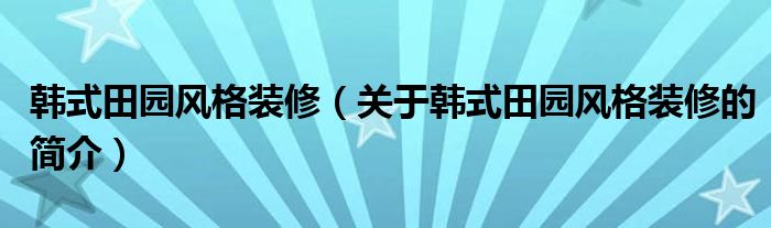 韓式田園風(fēng)格裝修（關(guān)于韓式田園風(fēng)格裝修的簡介）